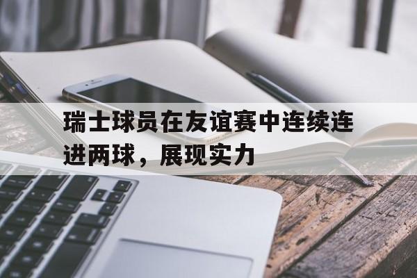 瑞士球员在友谊赛中连续连进两球，展现实力